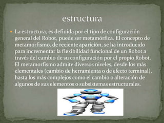  La estructura, es definida por el tipo de configuración
general del Robot, puede ser metamórfica. El concepto de
metamorfismo, de reciente aparición, se ha introducido
para incrementar la flexibilidad funcional de un Robot a
través del cambio de su configuración por el propio Robot.
El metamorfismo admite diversos niveles, desde los más
elementales (cambio de herramienta o de efecto terminal),
hasta los más complejos como el cambio o alteración de
algunos de sus elementos o subsistemas estructurales.
 