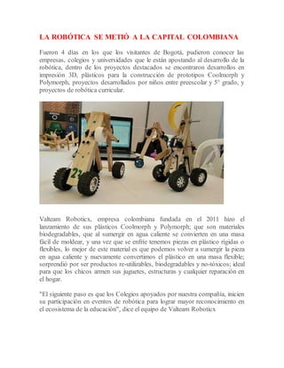 LA ROBÓTICA SE METIÓ A LA CAPITAL COLOMBIANA
Fueron 4 días en los que los visitantes de Bogotá, pudieron conocer las
empresas, colegios y universidades que le están apostando al desarrollo de la
robótica, dentro de los proyectos destacados se encontraron desarrollos en
impresión 3D, plásticos para la construcción de prototipos Coolmorph y
Polymorph, proyectos desarrollados por niños entre preescolar y 5° grado, y
proyectos de robótica curricular.
Valteam Roboticx, empresa colombiana fundada en el 2011 hizo el
lanzamiento de sus plásticos Coolmorph y Polymorph; que son materiales
biodegradables, que al sumergir en agua caliente se convierten en una masa
fácil de moldear, y una vez que se enfríe tenemos piezas en plástico rígidas o
flexibles, lo mejor de este material es que podemos volver a sumergir la pieza
en agua caliente y nuevamente convertimos el plástico en una masa flexible;
sorprendió por ser productos re-utilizables, biodegradables y no-tóxicos; ideal
para que los chicos armen sus juguetes, estructuras y cualquier reparación en
el hogar.
"El siguiente paso es que los Colegios apoyados por nuestra compañía, inicien
su participación en eventos de robótica para lograr mayor reconocimiento en
el ecosistema de la educación", dice el equipo de Valteam Roboticx
 