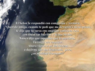 La roca   El Señor le respondió con compasión y ternura: "Querido amigo, cuando te pedí que me sirvieras y tú aceptaste, te dije que tu tarea era empujar contra la roca  con todas tus fuerzas, y lo has hecho.  Nunca dije que esperaba que la movieras.  Tu tarea era empujar. Ahora vienes a mí sin fuerzas  a decirme que has fracasado,  pero, ¿en realidad fracasaste?  