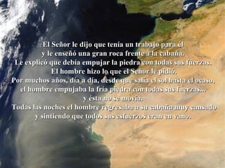 La roca   El Señor le dijo que tenía un trabajo para él  y le enseñó una gran roca frente a la cabaña.  Le explicó que debía empujar la piedra con todas sus fuerzas.  El hombre hizo lo que el Señor le pidió. Por muchos años, día a día, desde que salía el sol hasta el ocaso,  el hombre empujaba la fría piedra con todas sus fuerzas...  y ésta no se movía.  Todas las noches el hombre regresaba a su cabaña muy cansado y sintiendo que todos sus esfuerzos eran en vano.  