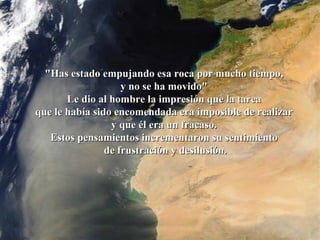 La roca   "Has estado empujando esa roca por mucho tiempo,  y no se ha movido"  Le dio al hombre la impresión que la tarea  que le había sido encomendada era imposible de realizar  y que él era un fracaso.  Estos pensamientos incrementaron su sentimiento  de frustración y desilusión. 