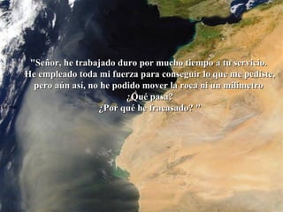 La roca   "Señor, he trabajado duro por mucho tiempo a tu servicio.  He empleado toda mi fuerza para conseguir lo que me pediste, pero aún así, no he podido mover la roca ni un milímetro  ¿Qué pasa? ¿Por qué he fracasado? "  