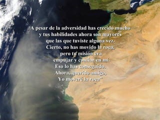 La roca   A pesar de la adversidad has crecido mucho  y tus habilidades ahora son mayores  que las que tuviste alguna vez.  Cierto, no has movido la roca,  pero tu misión era empujar y confiar en mí. Eso lo has conseguido.  Ahora, querido amigo,  Yo moveré la roca"  