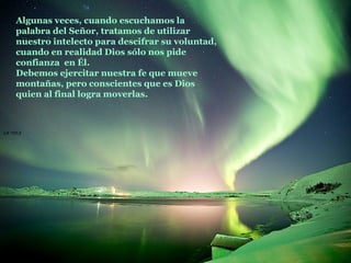 La roca   Algunas veces, cuando escuchamos la palabra del Señor, tratamos de utilizar nuestro intelecto para descifrar su voluntad, cuando en realidad Dios sólo nos pide confianza  en Él.  Debemos ejercitar nuestra fe que mueve montañas, pero conscientes que es Dios quien al final logra moverlas. 