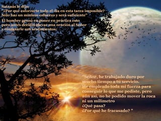 La roca   Satanás le dijo:  "¿Por qué esforzarte todo el día en esta tarea imposible?  Sólo haz un mínimo esfuerzo y será suficiente"  El hombre pensó en poner en práctica esto  pero antes decidió elevar una oración al Señor  y confesarle sus sentimientos:  "Señor, he trabajado duro por mucho tiempo a tu servicio.  He empleado toda mi fuerza para conseguir lo que me pediste, pero aún así, no he podido mover la roca ni un milímetro  ¿Qué pasa? ¿Por qué he fracasado? "  