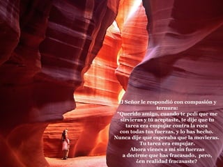 La roca   El Señor le respondió con compasión y ternura: "Querido amigo, cuando te pedí que me sirvieras y tú aceptaste, te dije que tu tarea era empujar contra la roca  con todas tus fuerzas, y lo has hecho.  Nunca dije que esperaba que la movieras.  Tu tarea era empujar. Ahora vienes a mí sin fuerzas  a decirme que has fracasado,  pero, ¿en realidad fracasaste?  