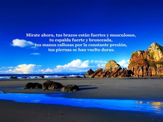 Mírate ahora, tus brazos están fuertes y musculosos,  tu espalda fuerte y bronceada,  tus manos callosas por la constante presión,  tus piernas se han vuelto duras. 