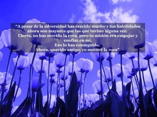 “ A pesar de la adversidad has crecido mucho y tus habilidades ahora son mayores que las que tuviste alguna vez.  Cierto, no has movido la roca, pero tu misión era empujar y confiar en mí. Eso lo has conseguido.  Ahora, querido amigo, yo moveré la roca"  