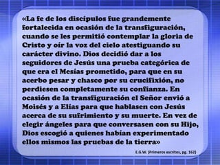 «La fe de los discípulos fue grandemente
fortalecida en ocasión de la transfiguración,
cuando se les permitió contemplar la gloria de
Cristo y oír la voz del cielo atestiguando su
carácter divino. Dios decidió dar a los
seguidores de Jesús una prueba categórica de
que era el Mesías prometido, para que en su
acerbo pesar y chasco por su crucifixión, no
perdiesen completamente su confianza. En
ocasión de la transfiguración el Señor envió a
Moisés y a Elías para que hablasen con Jesús
acerca de su sufrimiento y su muerte. En vez de
elegir ángeles para que conversasen con su Hijo,
Dios escogió a quienes habían experimentado
ellos mismos las pruebas de la tierra»
E.G.W. (Primeros escritos, pg. 162)
 