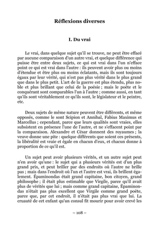 – 108 –
Réflexions diverses
I. Du vrai
Le vrai, dans quelque sujet qu'il se trouve, ne peut être effacé
par aucune comparaison d'un autre vrai, et quelque différence qui
puisse être entre deux sujets, ce qui est vrai dans l'un n'efface
point ce qui est vrai dans l'autre : ils peuvent avoir plus ou moins
d'étendue et être plus ou moins éclatants, mais ils sont toujours
égaux par leur vérité, qui n'est pas plus vérité dans le plus grand
que dans le plus petit. L'art de la guerre est plus étendu, plus no-
ble et plus brillant que celui de la poésie ; mais le poète et le
conquérant sont comparables l'un à l'autre ; comme aussi, en tant
qu'ils sont véritablement ce qu'ils sont, le législateur et le peintre,
etc.
Deux sujets de même nature peuvent être différents, et même
opposés, comme le sont Scipion et Annibal, Fabius Maximus et
Marcellus ; cependant, parce que leurs qualités sont vraies, elles
subsistent en présence l'une de l'autre, et ne s'effacent point par
la comparaison. Alexandre et César donnent des royaumes ; la
veuve donne une pite : quelque différents que soient ces présents,
la libéralité est vraie et égale en chacun d'eux, et chacun donne à
proportion de ce qu'il est.
Un sujet peut avoir plusieurs vérités, et un autre sujet peut
n'en avoir qu'une : le sujet qui a plusieurs vérités est d'un plus
grand prix, et peut briller par des endroits où l'autre ne brille
pas ; mais dans l'endroit où l'un et l'autre est vrai, ils brillent éga-
lement. Épaminondas était grand capitaine, bon citoyen, grand
philosophe ; il était plus estimable que Virgile, parce qu'il avait
plus de vérités que lui ; mais comme grand capitaine, Épaminon-
das n'était pas plus excellent que Virgile comme grand poète,
parce que, par cet endroit, il n'était pas plus vrai que lui. La
cruauté de cet enfant qu'un consul fit mourir pour avoir crevé les
 