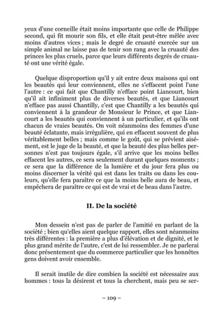 – 109 –
yeux d'une corneille était moins importante que celle de Philippe
second, qui fit mourir son fils, et elle était peut-être mêlée avec
moins d'autres vices ; mais le degré de cruauté exercée sur un
simple animal ne laisse pas de tenir son rang avec la cruauté des
princes les plus cruels, parce que leurs différents degrés de cruau-
té ont une vérité égale.
Quelque disproportion qu'il y ait entre deux maisons qui ont
les beautés qui leur conviennent, elles ne s'effacent point l'une
l'autre : ce qui fait que Chantilly n'efface point Liancourt, bien
qu'il ait infiniment plus de diverses beautés, et que Liancourt
n'efface pas aussi Chantilly, c'est que Chantilly a les beautés qui
conviennent à la grandeur de Monsieur le Prince, et que Lian-
court a les beautés qui conviennent à un particulier, et qu'ils ont
chacun de vraies beautés. On voit néanmoins des femmes d'une
beauté éclatante, mais irrégulière, qui en effacent souvent de plus
véritablement belles ; mais comme le goût, qui se prévient aisé-
ment, est le juge de la beauté, et que la beauté des plus belles per-
sonnes n'est pas toujours égale, s'il arrive que les moins belles
effacent les autres, ce sera seulement durant quelques moments ;
ce sera que la différence de la lumière et du jour fera plus ou
moins discerner la vérité qui est dans les traits ou dans les cou-
leurs, qu'elle fera paraître ce que la moins belle aura de beau, et
empêchera de paraître ce qui est de vrai et de beau dans l'autre.
II. De la société
Mon dessein n'est pas de parler de l'amitié en parlant de la
société ; bien qu'elles aient quelque rapport, elles sont néanmoins
très différentes : la première a plus d'élévation et de dignité, et le
plus grand mérite de l'autre, c'est de lui ressembler. Je ne parlerai
donc présentement que du commerce particulier que les honnêtes
gens doivent avoir ensemble.
Il serait inutile de dire combien la société est nécessaire aux
hommes : tous la désirent et tous la cherchent, mais peu se ser-
 