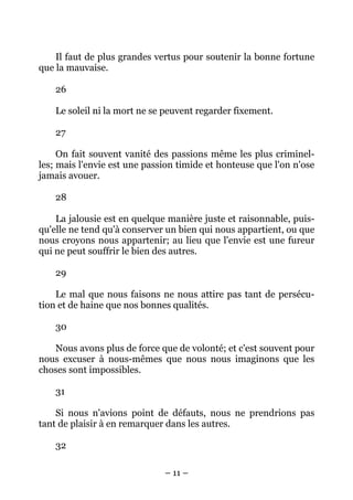 – 11 –
Il faut de plus grandes vertus pour soutenir la bonne fortune
que la mauvaise.
26
Le soleil ni la mort ne se peuvent regarder fixement.
27
On fait souvent vanité des passions même les plus criminel-
les; mais l'envie est une passion timide et honteuse que l'on n'ose
jamais avouer.
28
La jalousie est en quelque manière juste et raisonnable, puis-
qu'elle ne tend qu'à conserver un bien qui nous appartient, ou que
nous croyons nous appartenir; au lieu que l'envie est une fureur
qui ne peut souffrir le bien des autres.
29
Le mal que nous faisons ne nous attire pas tant de persécu-
tion et de haine que nos bonnes qualités.
30
Nous avons plus de force que de volonté; et c'est souvent pour
nous excuser à nous-mêmes que nous nous imaginons que les
choses sont impossibles.
31
Si nous n'avions point de défauts, nous ne prendrions pas
tant de plaisir à en remarquer dans les autres.
32
 