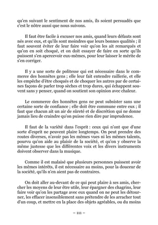 – 111 –
qu'en suivant le sentiment de nos amis, ils soient persuadés que
c'est le nôtre aussi que nous suivons.
Il faut être facile à excuser nos amis, quand leurs défauts sont
nés avec eux, et qu'ils sont moindres que leurs bonnes qualités ; il
faut souvent éviter de leur faire voir qu'on les ait remarqués et
qu'on en soit choqué, et on doit essayer de faire en sorte qu'ils
puissent s'en apercevoir eux-mêmes, pour leur laisser le mérite de
s'en corriger.
Il y a une sorte de politesse qui est nécessaire dans le com-
merce des honnêtes gens ; elle leur fait entendre raillerie, et elle
les empêche d'être choqués et de choquer les autres par de certai-
nes façons de parler trop sèches et trop dures, qui échappent sou-
vent sans y penser, quand on soutient son opinion avec chaleur.
Le commerce des honnêtes gens ne peut subsister sans une
certaine sorte de confiance ; elle doit être commune entre eux ; il
faut que chacun ait un air de sûreté et de discrétion qui ne donne
jamais lieu de craindre qu'on puisse rien dire par imprudence.
Il faut de la variété dans l'esprit : ceux qui n'ont que d'une
sorte d'esprit ne peuvent plaire longtemps. On peut prendre des
routes diverses, n'avoir pas les mêmes vues ni les mêmes talents,
pourvu qu'on aide au plaisir de la société, et qu'on y observe la
même justesse que les différentes voix et les divers instruments
doivent observer dans la musique.
Comme il est malaisé que plusieurs personnes puissent avoir
les mêmes intérêts, il est nécessaire au moins, pour la douceur de
la société, qu'ils n'en aient pas de contraires.
On doit aller au-devant de ce qui peut plaire à ses amis, cher-
cher les moyens de leur être utile, leur épargner des chagrins, leur
faire voir qu'on les partage avec eux quand on ne peut les détour-
ner, les effacer insensiblement sans prétendre de les arracher tout
d'un coup, et mettre en la place des objets agréables, ou du moins
 