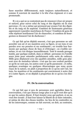 – 114 –
fasse marcher différemment, mais toujours naturellement, et
comme il convient de marcher à la tête d'un régiment et à une
promenade.
Il y en a qui ne se contentent pas de renoncer à leur air propre
et naturel, pour suivre celui du rang et des dignités où ils sont
parvenus ; il y en a même qui prennent par avance l'air des digni-
tés et du rang où ils aspirent. Combien de lieutenants généraux
apprennent à paraître maréchaux de France ! Combien de gens de
robe répètent inutilement l'air de chancelier, et combien de bour-
geoises se donnent l'air de duchesses !
Ce qui fait qu'on déplaît souvent, c'est que personne ne sait
accorder son air et ses manières avec sa figure, ni ses tons et ses
paroles avec ses pensées et ses sentiments ; on trouble leur har-
monie par quelque chose de faux et d'étranger ; on s'oublie soi-
même, et on s'en éloigne insensiblement. Tout le monde presque
tombe, par quelque endroit, dans ce défaut ; personne n'a l'oreille
assez juste pour entendre parfaitement cette sorte de cadence.
Mille gens déplaisent avec des qualités aimables, mille gens plai-
sent avec de moindres talents : c'est que les uns veulent paraître
ce qu'ils ne sont pas, les autres sont ce qu'ils paraissent ; et enfin,
quelques avantages ou quelques désavantages que nous ayons
reçus de la nature, on plaît à proportion de ce qu'on suit l'air, les
tons, les manières et les sentiments qui conviennent à notre état
et à notre figure, et on déplaît à proportion de ce qu'on s'en éloi-
gne.
IV. De la conversation
Ce qui fait que si peu de personnes sont agréables dans la
conversation, c'est que chacun songe plus à ce qu'il veut dire qu'à
ce que les autres disent. Il faut écouter ceux qui parlent, si on en
veut être écouté ; il faut leur laisser la liberté de se faire entendre,
et même de dire des choses inutiles. Au lieu de les contredire ou
de les interrompre, comme on fait souvent, on doit, au contraire,
 