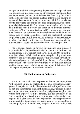 – 118 –
voir pas du moindre changement ; ils peuvent savoir par ailleurs
ce que nous sommes engagés de ne dire jamais à personne ; il n'a
pas été en notre pouvoir de les faire entrer dans ce qu'on nous a
confié ; ils ont peut-être même quelque intérêt de le savoir ; on
est assuré d'eux comme de soi, et on se voit réduit à la cruelle né-
cessité de prendre leur amitié, qui nous est précieuse, ou de man-
quer à la foi du secret. Cet état est sans doute la plus rude épreuve
de la fidélité ; mais il ne doit pas ébranler un honnête homme :
c'est alors qu'il lui est permis de se préférer aux autres ; son pre-
mier devoir est de conserver indispensablement ce dépôt en son
entier, sans en peser les suites ; il doit non seulement ménager
ses paroles et ses tons, il doit encore ménager ses conjectures, et
ne laisser jamais rien voir, dans ses discours ni dans son air, qui
puisse tourner l'esprit des autres vers ce qu'il ne veut pas dire.
On a souvent besoin de force et de prudence pour opposer à
la tyrannie de la plupart de nos amis, qui se font un droit sur no-
tre confiance, et qui veulent tout savoir de nous. On ne doit ja-
mais leur laisser établir ce droit sans exception : il y a des ren-
contres et des circonstances qui ne sont pas de leur juridiction ;
s'ils s'en plaignent, on doit souffrir leur plaintes, et s'en justifier
avec douceur ; mais s'ils demeurent injustes, on doit sacrifier leur
amitié à son devoir, et choisir entre deux maux inévitables, dont
l'un se peut réparer, et l'autre est sans remède.
VI. De l'amour et de la mer
Ceux qui ont voulu nous représenter l'amour et ses caprices
l'ont comparé en tant de sortes à la mer qu'il est malaisé de rien
ajouter à ce qu'ils en ont dit. Ils nous ont fait voir que l'un et l'au-
tre ont une inconstance et une infidélité égales, que leurs biens et
leurs maux sont sans nombre, que les navigations les plus heu-
reuses sont exposées à mille dangers, que les tempêtes et les
écueils sont toujours à craindre, et que souvent même on fait nau-
frage dans le port. Mais en nous exprimant tant d'espérances et
tant de craintes, ils ne nous pas assez montré, ce me semble, le
rapport qu'il y a d'un amour usé, languissant et sur sa fin, à ces
 