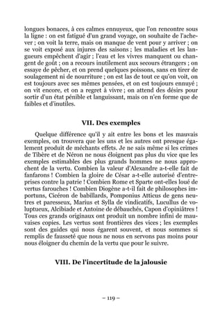 – 119 –
longues bonaces, à ces calmes ennuyeux, que l'on rencontre sous
la ligne : on est fatigué d'un grand voyage, on souhaite de l'ache-
ver ; on voit la terre, mais on manque de vent pour y arriver ; on
se voit exposé aux injures des saisons ; les maladies et les lan-
gueurs empêchent d'agir ; l'eau et les vivres manquent ou chan-
gent de goût ; on a recours inutilement aux secours étrangers ; on
essaye de pêcher, et on prend quelques poissons, sans en tirer de
soulagement ni de nourriture ; on est las de tout ce qu'on voit, on
est toujours avec ses mêmes pensées, et on est toujours ennuyé ;
on vit encore, et on a regret à vivre ; on attend des désirs pour
sortir d'un état pénible et languissant, mais on n'en forme que de
faibles et d'inutiles.
VII. Des exemples
Quelque différence qu'il y ait entre les bons et les mauvais
exemples, on trouvera que les uns et les autres ont presque éga-
lement produit de méchants effets. Je ne sais même si les crimes
de Tibère et de Néron ne nous éloignent pas plus du vice que les
exemples estimables des plus grands hommes ne nous appro-
chent de la vertu. Combien la valeur d'Alexandre a-t-elle fait de
fanfarons ! Combien la gloire de César a-t-elle autorisé d'entre-
prises contre la patrie ! Combien Rome et Sparte ont-elles loué de
vertus farouches ! Combien Diogène a-t-il fait de philosophes im-
portuns, Cicéron de babillards, Pomponius Atticus de gens neu-
tres et paresseux, Marius et Sylla de vindicatifs, Lucullus de vo-
luptueux, Alcibiade et Antoine de débauchés, Capon d'opiniâtres !
Tous ces grands originaux ont produit un nombre infini de mau-
vaises copies. Les vertus sont frontières des vices ; les exemples
sont des guides qui nous égarent souvent, et nous sommes si
remplis de fausseté que nous ne nous en servons pas moins pour
nous éloigner du chemin de la vertu que pour le suivre.
VIII. De l'incertitude de la jalousie
 