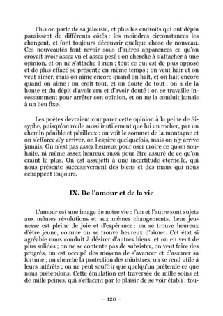 – 120 –
Plus on parle de sa jalousie, et plus les endroits qui ont déplu
paraissent de différents côtés ; les moindres circonstances les
changent, et font toujours découvrir quelque chose de nouveau.
Ces nouveautés font revoir sous d'autres apparences ce qu'on
croyait avoir assez vu et assez pesé ; on cherche à s'attacher à une
opinion, et on ne s'attache à rien ; tout ce qui est de plus opposé
et de plus effacé se présente en même temps ; on veut haïr et on
veut aimer, mais on aime encore quand on hait, et on hait encore
quand on aime ; on croit tout, et on doute de tout ; on a de la
honte et du dépit d'avoir cru et d'avoir douté ; on se travaille in-
cessamment pour arrêter son opinion, et on ne la conduit jamais
à un lieu fixe.
Les poètes devraient comparer cette opinion à la peine de Si-
syphe, puisqu'on roule aussi inutilement que lui un rocher, par un
chemin pénible et périlleux : on voit le sommet de la montagne et
on s'efforce d'y arriver, on l'espère quelquefois, mais on n'y arrive
jamais. On n'est pas assez heureux pour oser croire ce qu'on sou-
haite, ni même assez heureux aussi pour être assuré de ce qu'on
craint le plus. On est assujetti à une incertitude éternelle, qui
nous présente successivement des biens et des maux qui nous
échappent toujours.
IX. De l'amour et de la vie
L'amour est une image de notre vie : l'un et l'autre sont sujets
aux mêmes révolutions et aux mêmes changements. Leur jeu-
nesse est pleine de joie et d'espérance : on se trouve heureux
d'être jeune, comme on se trouve heureux d'aimer. Cet état si
agréable nous conduit à désirer d'autres biens, et on en veut de
plus solides ; on ne se contente pas de subsister, on veut faire des
progrès, on est occupé des moyens de s'avancer et d'assurer sa
fortune ; on cherche la protection des ministres, on se rend utile à
leurs intérêts ; on ne peut souffrir que quelqu'un prétende ce que
nous prétendons. Cette émulation est traversée de mille soins et
de mille peines, qui s'effacent par le plaisir de se voir établi : tou-
 