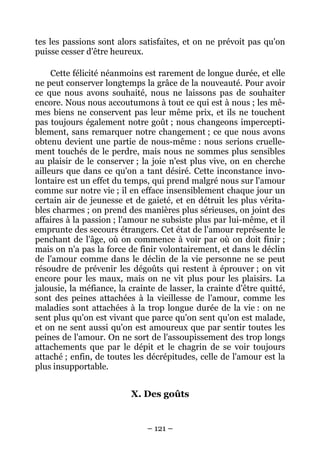 – 121 –
tes les passions sont alors satisfaites, et on ne prévoit pas qu'on
puisse cesser d'être heureux.
Cette félicité néanmoins est rarement de longue durée, et elle
ne peut conserver longtemps la grâce de la nouveauté. Pour avoir
ce que nous avons souhaité, nous ne laissons pas de souhaiter
encore. Nous nous accoutumons à tout ce qui est à nous ; les mê-
mes biens ne conservent pas leur même prix, et ils ne touchent
pas toujours également notre goût ; nous changeons impercepti-
blement, sans remarquer notre changement ; ce que nous avons
obtenu devient une partie de nous-même : nous serions cruelle-
ment touchés de le perdre, mais nous ne sommes plus sensibles
au plaisir de le conserver ; la joie n'est plus vive, on en cherche
ailleurs que dans ce qu'on a tant désiré. Cette inconstance invo-
lontaire est un effet du temps, qui prend malgré nous sur l'amour
comme sur notre vie ; il en efface insensiblement chaque jour un
certain air de jeunesse et de gaieté, et en détruit les plus vérita-
bles charmes ; on prend des manières plus sérieuses, on joint des
affaires à la passion ; l'amour ne subsiste plus par lui-même, et il
emprunte des secours étrangers. Cet état de l'amour représente le
penchant de l'âge, où on commence à voir par où on doit finir ;
mais on n'a pas la force de finir volontairement, et dans le déclin
de l'amour comme dans le déclin de la vie personne ne se peut
résoudre de prévenir les dégoûts qui restent à éprouver ; on vit
encore pour les maux, mais on ne vit plus pour les plaisirs. La
jalousie, la méfiance, la crainte de lasser, la crainte d'être quitté,
sont des peines attachées à la vieillesse de l'amour, comme les
maladies sont attachées à la trop longue durée de la vie : on ne
sent plus qu'on est vivant que parce qu'on sent qu'on est malade,
et on ne sent aussi qu'on est amoureux que par sentir toutes les
peines de l'amour. On ne sort de l'assoupissement des trop longs
attachements que par le dépit et le chagrin de se voir toujours
attaché ; enfin, de toutes les décrépitudes, celle de l'amour est la
plus insupportable.
X. Des goûts
 