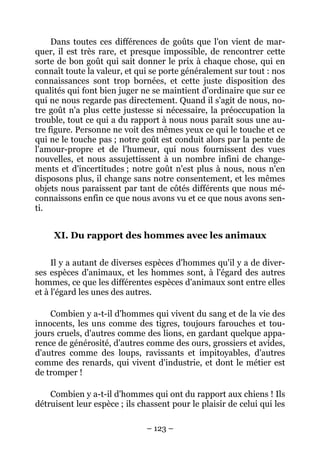 – 123 –
Dans toutes ces différences de goûts que l'on vient de mar-
quer, il est très rare, et presque impossible, de rencontrer cette
sorte de bon goût qui sait donner le prix à chaque chose, qui en
connaît toute la valeur, et qui se porte généralement sur tout : nos
connaissances sont trop bornées, et cette juste disposition des
qualités qui font bien juger ne se maintient d'ordinaire que sur ce
qui ne nous regarde pas directement. Quand il s'agit de nous, no-
tre goût n'a plus cette justesse si nécessaire, la préoccupation la
trouble, tout ce qui a du rapport à nous nous paraît sous une au-
tre figure. Personne ne voit des mêmes yeux ce qui le touche et ce
qui ne le touche pas ; notre goût est conduit alors par la pente de
l'amour-propre et de l'humeur, qui nous fournissent des vues
nouvelles, et nous assujettissent à un nombre infini de change-
ments et d'incertitudes ; notre goût n'est plus à nous, nous n'en
disposons plus, il change sans notre consentement, et les mêmes
objets nous paraissent par tant de côtés différents que nous mé-
connaissons enfin ce que nous avons vu et ce que nous avons sen-
ti.
XI. Du rapport des hommes avec les animaux
Il y a autant de diverses espèces d'hommes qu'il y a de diver-
ses espèces d'animaux, et les hommes sont, à l'égard des autres
hommes, ce que les différentes espèces d'animaux sont entre elles
et à l'égard les unes des autres.
Combien y a-t-il d'hommes qui vivent du sang et de la vie des
innocents, les uns comme des tigres, toujours farouches et tou-
jours cruels, d'autres comme des lions, en gardant quelque appa-
rence de générosité, d'autres comme des ours, grossiers et avides,
d'autres comme des loups, ravissants et impitoyables, d'autres
comme des renards, qui vivent d'industrie, et dont le métier est
de tromper !
Combien y a-t-il d'hommes qui ont du rapport aux chiens ! Ils
détruisent leur espèce ; ils chassent pour le plaisir de celui qui les
 
