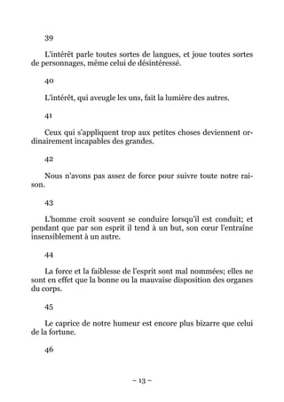 – 13 –
39
L'intérêt parle toutes sortes de langues, et joue toutes sortes
de personnages, même celui de désintéressé.
40
L'intérêt, qui aveugle les uns, fait la lumière des autres.
41
Ceux qui s'appliquent trop aux petites choses deviennent or-
dinairement incapables des grandes.
42
Nous n'avons pas assez de force pour suivre toute notre rai-
son.
43
L'homme croit souvent se conduire lorsqu'il est conduit; et
pendant que par son esprit il tend à un but, son cœur l'entraîne
insensiblement à un autre.
44
La force et la faiblesse de l'esprit sont mal nommées; elles ne
sont en effet que la bonne ou la mauvaise disposition des organes
du corps.
45
Le caprice de notre humeur est encore plus bizarre que celui
de la fortune.
46
 
