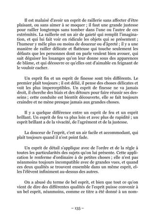 – 135 –
Il est malaisé d'avoir un esprit de raillerie sans affecter d'être
plaisant, ou sans aimer à se moquer ; il faut une grande justesse
pour railler longtemps sans tomber dans l'une ou l'autre de ces
extrémités. La raillerie est un air de gaieté qui remplit l'imagina-
tion, et qui lui fait voir en ridicule les objets qui se présentent ;
l'humeur y mêle plus ou moins de douceur ou d'âpreté ; il y a une
manière de railler délicate et flatteuse qui touche seulement les
défauts que les personnes dont on parle veulent bien avouer, qui
sait déguiser les louanges qu'on leur donne sous des apparences
de blâme, et qui découvre ce qu'elles ont d'aimable en feignant de
le vouloir cacher.
Un esprit fin et un esprit de finesse sont très différents. Le
premier plaît toujours ; il est délié, il pense des choses délicates et
voit les plus imperceptibles. Un esprit de finesse ne va jamais
droit, il cherche des biais et des détours pour faire réussir ses des-
seins ; cette conduite est bientôt découverte, elle se fait toujours
craindre et ne mène presque jamais aux grandes choses.
Il y a quelque différence entre un esprit de feu et un esprit
brillant. Un esprit de feu va plus loin et avec plus de rapidité ; un
esprit brillant a de la vivacité, de l'agrément et de la justesse.
La douceur de l'esprit, c'est un air facile et accommodant, qui
plaît toujours quand il n'est point fade.
Un esprit de détail s'applique avec de l'ordre et de la règle à
toutes les particularités des sujets qu'on lui présente. Cette appli-
cation le renferme d'ordinaire à de petites choses ; elle n'est pas
néanmoins toujours incompatible avec de grandes vues, et quand
ces deux qualités se trouvent ensemble dans un même esprit, el-
les l'élèvent infiniment au-dessus des autres.
On a abusé du terme de bel esprit, et bien que tout ce qu'on
vient de dire des différentes qualités de l'esprit puisse convenir à
un bel esprit, néanmoins, comme ce titre a été donné à un nom-
 