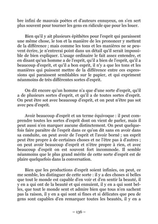 – 136 –
bre infini de mauvais poètes et d'auteurs ennuyeux, on s'en sert
plus souvent pour tourner les gens en ridicule que pour les louer.
Bien qu'il y ait plusieurs épithètes pour l'esprit qui paraissent
une même chose, le ton et la manière de les prononcer y mettent
de la différence ; mais comme les tons et les manières ne se peu-
vent écrire, je n'entrerai point dans un détail qu'il serait impossi-
ble de bien expliquer. L'usage ordinaire le fait assez entendre, et
en disant qu'un homme a de l'esprit, qu'il a bien de l'esprit, qu'il a
beaucoup d'esprit, et qu'il a bon esprit, il n'y a que les tons et les
manières qui puissent mettre de la différence entre ces expres-
sions qui paraissent semblables sur le papier, et qui expriment
néanmoins de très différentes sortes d'esprit.
On dit encore qu'un homme n'a que d'une sorte d'esprit, qu'il
a de plusieurs sortes d'esprit, et qu'il a de toutes sortes d'esprit.
On peut être sot avec beaucoup d'esprit, et on peut n'être pas sot
avec peu d'esprit.
Avoir beaucoup d'esprit et un terme équivoque : il peut com-
prendre toutes les sortes d'esprit dont on vient de parler, mais il
peut aussi n'en marquer aucune distinctement. On peut quelque-
fois faire paraître de l'esprit dans ce qu'on dit sans en avoir dans
sa conduite, on peut avoir de l'esprit et l'avoir borné ; un esprit
peut être propre à de certaines choses et ne l'être pas à d'autres ;
on peut avoir beaucoup d'esprit et n'être propre à rien, et avec
beaucoup d'esprit on est souvent fort incommode. Il semble
néanmoins que le plus grand mérite de cette sorte d'esprit est de
plaire quelquefois dans la conversation.
Bien que les productions d'esprit soient infinies, on peut, ce
me semble, les distinguer de cette sorte : il y a des choses si belles
que tout le monde est capable d'en voir et d'en sentir la beauté, il
y en a qui ont de la beauté et qui ennuient, il y en a qui sont bel-
les, que tout le monde sent et admire bien que tous n'en sachent
pas la raison, il y en a qui sont si fines et si délicates que peu de
gens sont capables d'en remarquer toutes les beautés, il y en a
 