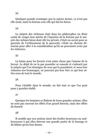 – 15 –
53
Quelques grands avantages que la nature donne, ce n'est pas
elle seule, mais la fortune avec elle qui fait les héros.
54
Le mépris des richesses était dans les philosophes un désir
caché de venger leur mérite de l'injustice de la fortune par le mé-
pris des mêmes biens dont elle les privait; c'était un secret pour se
garantir de l'avilissement de la pauvreté; c'était un chemin dé-
tourné pour aller à la considération qu'ils ne pouvaient avoir par
les richesses.
55
La haine pour les favoris n'est autre chose que l'amour de la
faveur. Le dépit de ne la pas posséder se console et s'adoucit par
le mépris que l'on témoigne de ceux qui la possèdent; et nous leur
refusons nos hommages, ne pouvant pas leur ôter ce qui leur at-
tire ceux de tout le monde.
56
Pour s'établir dans le monde, on fait tout ce que l'on peut
pour y paraître établi.
57
Quoique les hommes se flattent de leurs grandes actions, elles
ne sont pas souvent les effets d'un grand dessein, mais des effets
du hasard.
58
Il semble que nos actions aient des étoiles heureuses ou mal-
heureuses à qui elles doivent une grande partie de la louange et
du blâme qu'on leur donne.
 