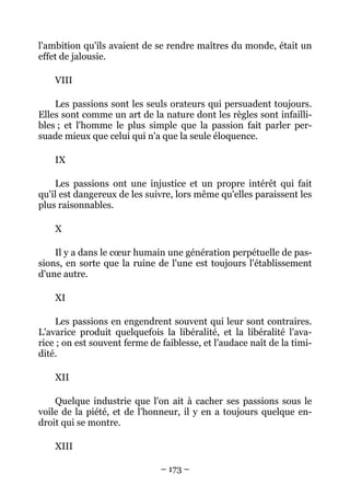 – 173 –
l'ambition qu'ils avaient de se rendre maîtres du monde, était un
effet de jalousie.
VIII
Les passions sont les seuls orateurs qui persuadent toujours.
Elles sont comme un art de la nature dont les règles sont infailli-
bles ; et l'homme le plus simple que la passion fait parler per-
suade mieux que celui qui n'a que la seule éloquence.
IX
Les passions ont une injustice et un propre intérêt qui fait
qu'il est dangereux de les suivre, lors même qu'elles paraissent les
plus raisonnables.
X
Il y a dans le cœur humain une génération perpétuelle de pas-
sions, en sorte que la ruine de l'une est toujours l'établissement
d'une autre.
XI
Les passions en engendrent souvent qui leur sont contraires.
L'avarice produit quelquefois la libéralité, et la libéralité l'ava-
rice ; on est souvent ferme de faiblesse, et l'audace naît de la timi-
dité.
XII
Quelque industrie que l'on ait à cacher ses passions sous le
voile de la piété, et de l'honneur, il y en a toujours quelque en-
droit qui se montre.
XIII
 