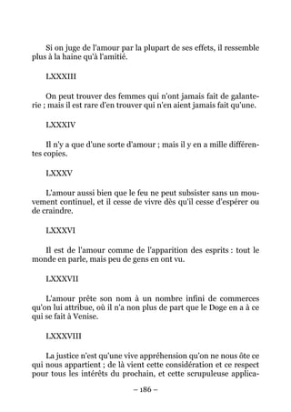 – 186 –
Si on juge de l'amour par la plupart de ses effets, il ressemble
plus à la haine qu'à l'amitié.
LXXXIII
On peut trouver des femmes qui n'ont jamais fait de galante-
rie ; mais il est rare d'en trouver qui n'en aient jamais fait qu'une.
LXXXIV
Il n'y a que d'une sorte d'amour ; mais il y en a mille différen-
tes copies.
LXXXV
L'amour aussi bien que le feu ne peut subsister sans un mou-
vement continuel, et il cesse de vivre dès qu'il cesse d'espérer ou
de craindre.
LXXXVI
Il est de l'amour comme de l'apparition des esprits : tout le
monde en parle, mais peu de gens en ont vu.
LXXXVII
L'amour prête son nom à un nombre infini de commerces
qu'on lui attribue, où il n'a non plus de part que le Doge en a à ce
qui se fait à Venise.
LXXXVIII
La justice n'est qu'une vive appréhension qu'on ne nous ôte ce
qui nous appartient ; de là vient cette considération et ce respect
pour tous les intérêts du prochain, et cette scrupuleuse applica-
 