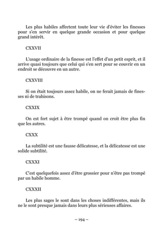 – 194 –
Les plus habiles affectent toute leur vie d'éviter les finesses
pour s'en servir en quelque grande occasion et pour quelque
grand intérêt.
CXXVII
L'usage ordinaire de la finesse est l'effet d'un petit esprit, et il
arrive quasi toujours que celui qui s'en sert pour se couvrir en un
endroit se découvre en un autre.
CXXVIII
Si on était toujours assez habile, on ne ferait jamais de fines-
ses ni de trahisons.
CXXIX
On est fort sujet à être trompé quand on croit être plus fin
que les autres.
CXXX
La subtilité est une fausse délicatesse, et la délicatesse est une
solide subtilité.
CXXXI
C'est quelquefois assez d'être grossier pour n'être pas trompé
par un habile homme.
CXXXII
Les plus sages le sont dans les choses indifférentes, mais ils
ne le sont presque jamais dans leurs plus sérieuses affaires.
 