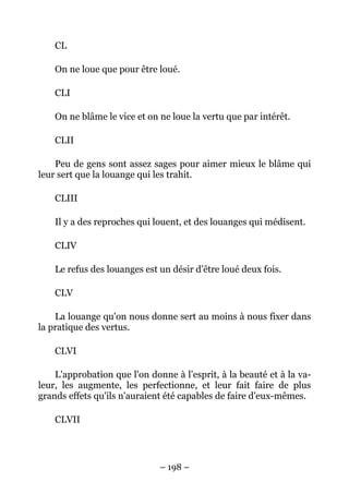 – 198 –
CL
On ne loue que pour être loué.
CLI
On ne blâme le vice et on ne loue la vertu que par intérêt.
CLII
Peu de gens sont assez sages pour aimer mieux le blâme qui
leur sert que la louange qui les trahit.
CLIII
Il y a des reproches qui louent, et des louanges qui médisent.
CLIV
Le refus des louanges est un désir d'être loué deux fois.
CLV
La louange qu'on nous donne sert au moins à nous fixer dans
la pratique des vertus.
CLVI
L'approbation que l'on donne à l'esprit, à la beauté et à la va-
leur, les augmente, les perfectionne, et leur fait faire de plus
grands effets qu'ils n'auraient été capables de faire d'eux-mêmes.
CLVII
 