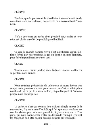 – 202 –
CLXXVII
Pendant que la paresse et la timidité ont seules le mérite de
nous tenir dans notre devoir, notre vertu en a souvent tout l'hon-
neur.
CLXXVIII
Il n'y a personne qui sache si un procédé net, sincère et hon-
nête, est plutôt un effet de probité que d'habileté.
CLXXIX
Ce que le monde nomme vertu n'est d'ordinaire qu'un fan-
tôme formé par nos passions, à qui on donne un nom honnête,
pour faire impunément ce qu'on veut.
CLXXX
Toutes les vertus se perdent dans l'intérêt, comme les fleuves
se perdent dans la mer.
CLXXXI
Nous sommes préoccupés de telle sorte en notre faveur que
ce que nous prenons souvent pour des vertus n'est en effet qu'un
nombre de vices qui leur ressemblent, et que l'orgueil et l'amour-
propre nous ont déguisés.
CLXXXII
La curiosité n'est pas comme l'on croit un simple amour de la
nouveauté ; il y en a une d'intérêt, qui fait que nous voulons sa-
voir les choses pour nous en prévaloir ; il y en a une autre d'or-
gueil, qui nous donne envie d'être au-dessus de ceux qui ignorent
les choses, et de n'être pas au-dessous de ceux qui les savent.
 