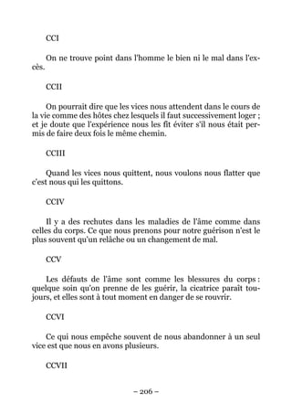 – 206 –
CCI
On ne trouve point dans l'homme le bien ni le mal dans l'ex-
cès.
CCII
On pourrait dire que les vices nous attendent dans le cours de
la vie comme des hôtes chez lesquels il faut successivement loger ;
et je doute que l'expérience nous les fît éviter s'il nous était per-
mis de faire deux fois le même chemin.
CCIII
Quand les vices nous quittent, nous voulons nous flatter que
c'est nous qui les quittons.
CCIV
Il y a des rechutes dans les maladies de l'âme comme dans
celles du corps. Ce que nous prenons pour notre guérison n'est le
plus souvent qu'un relâche ou un changement de mal.
CCV
Les défauts de l'âme sont comme les blessures du corps :
quelque soin qu'on prenne de les guérir, la cicatrice paraît tou-
jours, et elles sont à tout moment en danger de se rouvrir.
CCVI
Ce qui nous empêche souvent de nous abandonner à un seul
vice est que nous en avons plusieurs.
CCVII
 