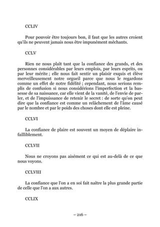 – 216 –
CCLIV
Pour pouvoir être toujours bon, il faut que les autres croient
qu'ils ne peuvent jamais nous être impunément méchants.
CCLV
Rien ne nous plaît tant que la confiance des grands, et des
personnes considérables par leurs emplois, par leurs esprits, ou
par leur mérite ; elle nous fait sentir un plaisir exquis et élève
merveilleusement notre orgueil parce que nous le regardons
comme un effet de notre fidélité ; cependant, nous serions rem-
plis de confusion si nous considérions l'imperfection et la bas-
sesse de sa naissance, car elle vient de la vanité, de l'envie de par-
ler, et de l'impuissance de retenir le secret : de sorte qu'on peut
dire que la confiance est comme un relâchement de l'âme causé
par le nombre et par le poids des choses dont elle est pleine.
CCLVI
La confiance de plaire est souvent un moyen de déplaire in-
failliblement.
CCLVII
Nous ne croyons pas aisément ce qui est au-delà de ce que
nous voyons.
CCLVIII
La confiance que l'on a en soi fait naître la plus grande partie
de celle que l'on a aux autres.
CCLIX
 