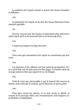 – 22 –
La politesse de l'esprit consiste à penser des choses honnêtes
et délicates.
100
La galanterie de l'esprit est de dire des choses flatteuses d'une
manière agréable.
101
Il arrive souvent que des choses se présentent plus achevées à
notre esprit qu'il ne les pourrait faire avec beaucoup d'art.
102
L'esprit est toujours la dupe du cœur.
103
Tous ceux qui connaissent leur esprit ne connaissent pas leur
cœur.
104
Les hommes et les affaires ont leur point de perspective. Il y
en a qu'il faut voir de près pour en bien juger, et d'autres dont on
ne juge jamais si bien que quand on en est éloigné.
105
Celui-là n'est pas raisonnable à qui le hasard fait trouver la
raison, mais celui qui la connaît, qui la discerne, et qui la goûte.
106
Pour bien savoir les choses, il en faut savoir le détail; et
comme il est presque infini, nos connaissances sont toujours su-
perficielles et imparfaites.
 