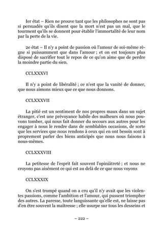 – 222 –
Ier état – Rien ne prouve tant que les philosophes ne sont pas
si persuadés qu'ils disent que la mort n'est pas un mal, que le
tourment qu'ils se donnent pour établir l'immortalité de leur nom
par la perte de la vie.
2e état – Il n'y a point de passion où l'amour de soi-même rè-
gne si puissamment que dans l'amour ; et on est toujours plus
disposé de sacrifier tout le repos de ce qu'on aime que de perdre
la moindre partie du sien.
CCLXXXVI
Il n'y a point de libéralité ; ce n'est que la vanité de donner,
que nous aimons mieux que ce que nous donnons.
CCLXXXVII
La pitié est un sentiment de nos propres maux dans un sujet
étranger, c'est une prévoyance habile des malheurs où nous pou-
vons tomber, qui nous fait donner du secours aux autres pour les
engager à nous le rendre dans de semblables occasions, de sorte
que les services que nous rendons à ceux qui en ont besoin sont à
proprement parler des biens anticipés que nous nous faisons à
nous-mêmes.
CCLXXXVIII
La petitesse de l'esprit fait souvent l'opiniâtreté ; et nous ne
croyons pas aisément ce qui est au delà de ce que nous voyons
CCLXXXIX
On s'est trompé quand on a cru qu'il n'y avait que les violen-
tes passions, comme l'ambition et l'amour, qui pussent triompher
des autres. La paresse, toute languissante qu'elle est, ne laisse pas
d'en être souvent la maîtresse ; elle usurpe sur tous les desseins et
 