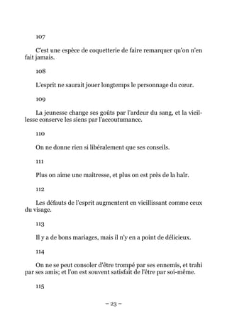 – 23 –
107
C'est une espèce de coquetterie de faire remarquer qu'on n'en
fait jamais.
108
L'esprit ne saurait jouer longtemps le personnage du cœur.
109
La jeunesse change ses goûts par l'ardeur du sang, et la vieil-
lesse conserve les siens par l'accoutumance.
110
On ne donne rien si libéralement que ses conseils.
111
Plus on aime une maîtresse, et plus on est près de la haïr.
112
Les défauts de l'esprit augmentent en vieillissant comme ceux
du visage.
113
Il y a de bons mariages, mais il n'y en a point de délicieux.
114
On ne se peut consoler d'être trompé par ses ennemis, et trahi
par ses amis; et l'on est souvent satisfait de l'être par soi-même.
115
 