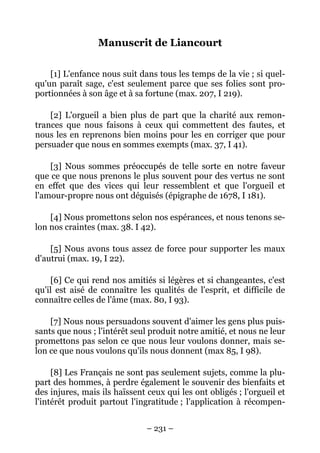 – 231 –
Manuscrit de Liancourt
[1] L'enfance nous suit dans tous les temps de la vie ; si quel-
qu'un paraît sage, c'est seulement parce que ses folies sont pro-
portionnées à son âge et à sa fortune (max. 207, I 219).
[2] L'orgueil a bien plus de part que la charité aux remon-
trances que nous faisons à ceux qui commettent des fautes, et
nous les en reprenons bien moins pour les en corriger que pour
persuader que nous en sommes exempts (max. 37, I 41).
[3] Nous sommes préoccupés de telle sorte en notre faveur
que ce que nous prenons le plus souvent pour des vertus ne sont
en effet que des vices qui leur ressemblent et que l'orgueil et
l'amour-propre nous ont déguisés (épigraphe de 1678, I 181).
[4] Nous promettons selon nos espérances, et nous tenons se-
lon nos craintes (max. 38. I 42).
[5] Nous avons tous assez de force pour supporter les maux
d'autrui (max. 19, I 22).
[6] Ce qui rend nos amitiés si légères et si changeantes, c'est
qu'il est aisé de connaître les qualités de l'esprit, et difficile de
connaître celles de l'âme (max. 80, I 93).
[7] Nous nous persuadons souvent d'aimer les gens plus puis-
sants que nous ; l'intérêt seul produit notre amitié, et nous ne leur
promettons pas selon ce que nous leur voulons donner, mais se-
lon ce que nous voulons qu'ils nous donnent (max 85, I 98).
[8] Les Français ne sont pas seulement sujets, comme la plu-
part des hommes, à perdre également le souvenir des bienfaits et
des injures, mais ils haïssent ceux qui les ont obligés ; l'orgueil et
l'intérêt produit partout l'ingratitude ; l'application à récompen-
 