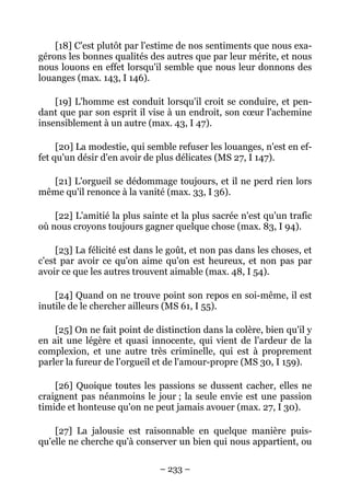 – 233 –
[18] C'est plutôt par l'estime de nos sentiments que nous exa-
gérons les bonnes qualités des autres que par leur mérite, et nous
nous louons en effet lorsqu'il semble que nous leur donnons des
louanges (max. 143, I 146).
[19] L'homme est conduit lorsqu'il croit se conduire, et pen-
dant que par son esprit il vise à un endroit, son cœur l'achemine
insensiblement à un autre (max. 43, I 47).
[20] La modestie, qui semble refuser les louanges, n'est en ef-
fet qu'un désir d'en avoir de plus délicates (MS 27, I 147).
[21] L'orgueil se dédommage toujours, et il ne perd rien lors
même qu'il renonce à la vanité (max. 33, I 36).
[22] L'amitié la plus sainte et la plus sacrée n'est qu'un trafic
où nous croyons toujours gagner quelque chose (max. 83, I 94).
[23] La félicité est dans le goût, et non pas dans les choses, et
c'est par avoir ce qu'on aime qu'on est heureux, et non pas par
avoir ce que les autres trouvent aimable (max. 48, I 54).
[24] Quand on ne trouve point son repos en soi-même, il est
inutile de le chercher ailleurs (MS 61, I 55).
[25] On ne fait point de distinction dans la colère, bien qu'il y
en ait une légère et quasi innocente, qui vient de l'ardeur de la
complexion, et une autre très criminelle, qui est à proprement
parler la fureur de l'orgueil et de l'amour-propre (MS 30, I 159).
[26] Quoique toutes les passions se dussent cacher, elles ne
craignent pas néanmoins le jour ; la seule envie est une passion
timide et honteuse qu'on ne peut jamais avouer (max. 27, I 30).
[27] La jalousie est raisonnable en quelque manière puis-
qu'elle ne cherche qu'à conserver un bien qui nous appartient, ou
 