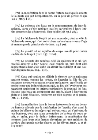 – 243 –
[71] La modération dans la bonne fortune n'est que la crainte
de la honte qui suit l'emportement, ou la peur de perdre ce que
l'on a (MS 3. I 18).
[72] La politesse des États est le commencement de leur dé-
cadence, parce qu'elle applique tous les particuliers à leurs inté-
rêts propres et les détourne du bien public (MS 52. I 282).
[73] La faiblesse de l'esprit est mal nommée ; c'est en effet la
faiblesse du cœur, qui n'est autre chose qu'une impuissance d'agir
et un manque de principe de vie (max. 44. I 49).
[74] La gravité est un mystère du corps inventé pour cacher
les défauts de l'esprit (max. 257. I 280).
[75] La sévérité des femmes c'est un ajustement et un fard
qu'elles ajoutent à leur beauté, c'est comme un prix dont elles
augmentent le leur, c'est enfin un attrait fin et délicat et une dou-
ceur déguisée (max. 204, I 216).
[76] Ceux qui voudraient définir la victoire par sa naissance
seraient tentés, comme les poètes, de l'appeler la fille du Ciel
puisqu'on ne trouve point son origine sur la terre ; en effet elle est
produite par une infinité d'actions qui, au lieu de l'avoir pour but,
regardent seulement les intérêts particuliers de ceux qui les font,
puisque tous ceux qui composent une armée, allant à leur propre
gloire et à leur élévation, procurent un bien si grand et si général
(MS. 41. I 232).
[77] La modération dans la bonne fortune est le calme de no-
tre humeur adoucie par la satisfaction de l'esprit ; c'est aussi la
crainte du blâme et du mépris qui suivent ceux qui s'enivrent de
leur bonheur, c'est une vaine ostentation de la force de notre es-
prit, et enfin, pour la définir intimement, la modération des
hommes dans leurs plus hautes élévations est une ambition de
paraître plus grands que les choses qui les élèvent (max. 17 et 18,
I 19 et 20).
 