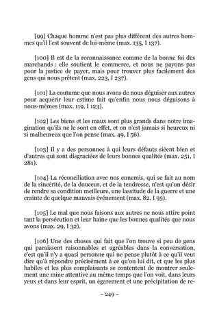 – 249 –
[99] Chaque homme n'est pas plus différent des autres hom-
mes qu'il l'est souvent de lui-même (max. 135, I 137).
[100] Il est de la reconnaissance comme de la bonne foi des
marchands : elle soutient le commerce, et nous ne payons pas
pour la justice de payer, mais pour trouver plus facilement des
gens qui nous prêtent (max. 223, I 237).
[101] La coutume que nous avons de nous déguiser aux autres
pour acquérir leur estime fait qu'enfin nous nous déguisons à
nous-mêmes (max. 119, I 123).
[102] Les biens et les maux sont plus grands dans notre ima-
gination qu'ils ne le sont en effet, et on n'est jamais si heureux ni
si malheureux que l'on pense (max. 49, I 56).
[103] Il y a des personnes à qui leurs défauts siéent bien et
d'autres qui sont disgraciées de leurs bonnes qualités (max. 251, I
281).
[104] La réconciliation avec nos ennemis, qui se fait au nom
de la sincérité, de la douceur, et de la tendresse, n'est qu'un désir
de rendre sa condition meilleure, une lassitude de la guerre et une
crainte de quelque mauvais événement (max. 82. I 95).
[105] Le mal que nous faisons aux autres ne nous attire point
tant la persécution et leur haine que les bonnes qualités que nous
avons (max. 29, I 32).
[106] Une des choses qui fait que l'on trouve si peu de gens
qui paraissent raisonnables et agréables dans la conversation,
c'est qu'il n'y a quasi personne qui ne pense plutôt à ce qu'il veut
dire qu'à répondre précisément à ce qu'on lui dit, et que les plus
habiles et les plus complaisants se contentent de montrer seule-
ment une mine attentive au même temps que l'on voit, dans leurs
yeux et dans leur esprit, un égarement et une précipitation de re-
 