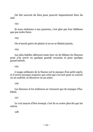 – 25 –
On fait souvent du bien pour pouvoir impunément faire du
mal.
122
Si nous résistons à nos passions, c'est plus par leur faiblesse
que par notre force.
123
On n'aurait guère de plaisir si on ne se flattait jamais.
124
Les plus habiles affectent toute leur vie de blâmer les finesses
pour s'en servir en quelque grande occasion et pour quelque
grand intérêt.
125
L'usage ordinaire de la finesse est la marque d'un petit esprit,
et il arrive presque toujours que celui qui s'en sert pour se couvrir
en un endroit, se découvre en un autre.
126
Les finesses et les trahisons ne viennent que de manque d'ha-
bileté.
127
Le vrai moyen d'être trompé, c'est de se croire plus fin que les
autres.
128
 