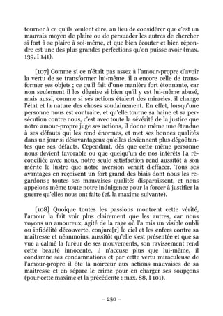 – 250 –
tourner à ce qu'ils veulent dire, au lieu de considérer que c'est un
mauvais moyen de plaire ou de persuader les autres de chercher
si fort à se plaire à soi-même, et que bien écouter et bien répon-
dre est une des plus grandes perfections qu'on puisse avoir (max.
139, I 141).
[107] Comme si ce n'était pas assez à l'amour-propre d'avoir
la vertu de se transformer lui-même, il a encore celle de trans-
former ses objets ; ce qu'il fait d'une manière fort étonnante, car
non seulement il les déguise si bien qu'il y est lui-même abusé,
mais aussi, comme si ses actions étaient des miracles, il change
l'état et la nature des choses soudainement. En effet, lorsqu'une
personne nous est contraire, et qu'elle tourne sa haine et sa per-
sécution contre nous, c'est avec toute la sévérité de la justice que
notre amour-propre juge ses actions, il donne même une étendue
à ses défauts qui les rend énormes, et met ses bonnes qualités
dans un jour si désavantageux qu'elles deviennent plus dégoûtan-
tes que ses défauts. Cependant, dès que cette même personne
nous devient favorable ou que quelqu'un de nos intérêts l'a ré-
conciliée avec nous, notre seule satisfaction rend aussitôt à son
mérite le lustre que notre aversion venait d'effacer. Tous ses
avantages en reçoivent un fort grand des biais dont nous les re-
gardons ; toutes ses mauvaises qualités disparaissent, et nous
appelons même toute notre indulgence pour la forcer à justifier la
guerre qu'elles nous ont faite (cf. la maxime suivante).
[108] Quoique toutes les passions montrent cette vérité,
l'amour la fait voir plus clairement que les autres, car nous
voyons un amoureux, agité de la rage où l'a mis un visible oubli
ou infidélité découverte, conjure[r] le ciel et les enfers contre sa
maîtresse et néanmoins, aussitôt qu'elle s'est présentée et que sa
vue a calmé la fureur de ses mouvements, son ravissement rend
cette beauté innocente, il n'accuse plus que lui-même, il
condamne ses condamnations et par cette vertu miraculeuse de
l'amour-propre il ôte la noirceur aux actions mauvaises de sa
maîtresse et en sépare le crime pour en charger ses soupçons
(pour cette maxime et la précédente : max. 88, I 101).
 