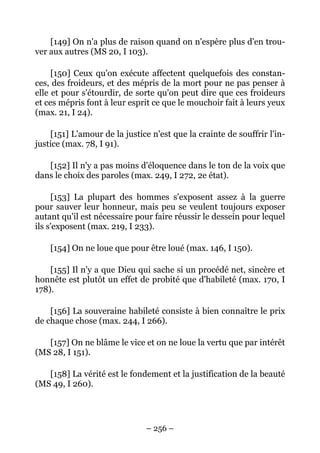 – 256 –
[149] On n'a plus de raison quand on n'espère plus d'en trou-
ver aux autres (MS 20, I 103).
[150] Ceux qu'on exécute affectent quelquefois des constan-
ces, des froideurs, et des mépris de la mort pour ne pas penser à
elle et pour s'étourdir, de sorte qu'on peut dire que ces froideurs
et ces mépris font à leur esprit ce que le mouchoir fait à leurs yeux
(max. 21, I 24).
[151] L'amour de la justice n'est que la crainte de souffrir l'in-
justice (max. 78, I 91).
[152] Il n'y a pas moins d'éloquence dans le ton de la voix que
dans le choix des paroles (max. 249, I 272, 2e état).
[153] La plupart des hommes s'exposent assez à la guerre
pour sauver leur honneur, mais peu se veulent toujours exposer
autant qu'il est nécessaire pour faire réussir le dessein pour lequel
ils s'exposent (max. 219, I 233).
[154] On ne loue que pour être loué (max. 146, I 150).
[155] Il n'y a que Dieu qui sache si un procédé net, sincère et
honnête est plutôt un effet de probité que d'habileté (max. 170, I
178).
[156] La souveraine habileté consiste à bien connaître le prix
de chaque chose (max. 244, I 266).
[157] On ne blâme le vice et on ne loue la vertu que par intérêt
(MS 28, I 151).
[158] La vérité est le fondement et la justification de la beauté
(MS 49, I 260).
 