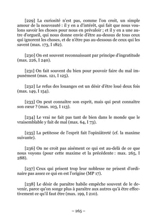– 265 –
[229] La curiosité n'est pas, comme l'on croit, un simple
amour de la nouveauté : il y en a d'intérêt, qui fait que nous vou-
lons savoir les choses pour nous en prévaloir ; et il y en a une au-
tre d'orgueil, qui nous donne envie d'être au-dessus de tous ceux
qui ignorent les choses, et de n'être pas au-dessous de ceux qui les
savent (max. 173, I 182).
[230] On est souvent reconnaissant par principe d'ingratitude
(max. 226, I 240).
[231] On fait souvent du bien pour pouvoir faire du mal im-
punément (max. 121, I 125).
[232] Le refus des louanges est un désir d'être loué deux fois
(max. 149, I 154).
[233] On peut connaître son esprit, mais qui peut connaître
son cœur ? (max. 103, I 113).
[234] Le vrai ne fait pas tant de bien dans le monde que le
vraisemblable y fait de mal (max. 64, I 73).
[235] La petitesse de l'esprit fait l'opiniâtreté (cf. la maxime
suivante).
[236] On ne croit pas aisément ce qui est au-delà de ce que
nous voyons (pour cette maxime et la précédente : max. 265, I
288).
[237] Ceux qui prisent trop leur noblesse ne prisent d'ordi-
naire pas assez ce qui en est l'origine (MP 17).
[238] Le désir de paraître habile empêche souvent de le de-
venir, parce qu'on songe plus à paraître aux autres qu'à être effec-
tivement ce qu'il faut être (max. 199, I 210).
 