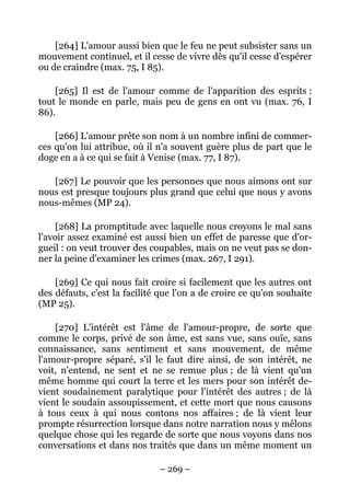 – 269 –
[264] L'amour aussi bien que le feu ne peut subsister sans un
mouvement continuel, et il cesse de vivre dès qu'il cesse d'espérer
ou de craindre (max. 75, I 85).
[265] Il est de l'amour comme de l'apparition des esprits :
tout le monde en parle, mais peu de gens en ont vu (max. 76, I
86).
[266] L'amour prête son nom à un nombre infini de commer-
ces qu'on lui attribue, où il n'a souvent guère plus de part que le
doge en a à ce qui se fait à Venise (max. 77, I 87).
[267] Le pouvoir que les personnes que nous aimons ont sur
nous est presque toujours plus grand que celui que nous y avons
nous-mêmes (MP 24).
[268] La promptitude avec laquelle nous croyons le mal sans
l'avoir assez examiné est aussi bien un effet de paresse que d'or-
gueil : on veut trouver des coupables, mais on ne veut pas se don-
ner la peine d'examiner les crimes (max. 267, I 291).
[269] Ce qui nous fait croire si facilement que les autres ont
des défauts, c'est la facilité que l'on a de croire ce qu'on souhaite
(MP 25).
[270] L'intérêt est l'âme de l'amour-propre, de sorte que
comme le corps, privé de son âme, est sans vue, sans ouïe, sans
connaissance, sans sentiment et sans mouvement, de même
l'amour-propre séparé, s'il le faut dire ainsi, de son intérêt, ne
voit, n'entend, ne sent et ne se remue plus ; de là vient qu'un
même homme qui court la terre et les mers pour son intérêt de-
vient soudainement paralytique pour l'intérêt des autres ; de là
vient le soudain assoupissement, et cette mort que nous causons
à tous ceux à qui nous contons nos affaires ; de là vient leur
prompte résurrection lorsque dans notre narration nous y mêlons
quelque chose qui les regarde de sorte que nous voyons dans nos
conversations et dans nos traités que dans un même moment un
 