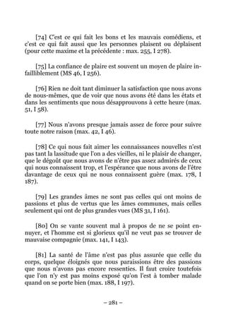 – 281 –
[74] C'est ce qui fait les bons et les mauvais comédiens, et
c'est ce qui fait aussi que les personnes plaisent ou déplaisent
(pour cette maxime et la précédente : max. 255, I 278).
[75] La confiance de plaire est souvent un moyen de plaire in-
failliblement (MS 46, I 256).
[76] Rien ne doit tant diminuer la satisfaction que nous avons
de nous-mêmes, que de voir que nous avons été dans les états et
dans les sentiments que nous désapprouvons à cette heure (max.
51, I 58).
[77] Nous n'avons presque jamais assez de force pour suivre
toute notre raison (max. 42, I 46).
[78] Ce qui nous fait aimer les connaissances nouvelles n'est
pas tant la lassitude que l'on a des vieilles, ni le plaisir de changer,
que le dégoût que nous avons de n'être pas assez admirés de ceux
qui nous connaissent trop, et l'espérance que nous avons de l'être
davantage de ceux qui ne nous connaissent guère (max. 178, I
187).
[79] Les grandes âmes ne sont pas celles qui ont moins de
passions et plus de vertus que les âmes communes, mais celles
seulement qui ont de plus grandes vues (MS 31, I 161).
[80] On se vante souvent mal à propos de ne se point en-
nuyer, et l'homme est si glorieux qu'il ne veut pas se trouver de
mauvaise compagnie (max. 141, I 143).
[81] La santé de l'âme n'est pas plus assurée que celle du
corps, quelque éloignés que nous paraissions être des passions
que nous n'avons pas encore ressenties. Il faut croire toutefois
que l'on n'y est pas moins exposé qu'on l'est à tomber malade
quand on se porte bien (max. 188, I 197).
 