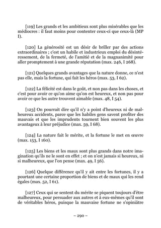 – 290 –
[119] Les grands et les ambitieux sont plus misérables que les
médiocres : il faut moins pour contenter ceux-ci que ceux-là (MP
I).
[120] La générosité est un désir de briller par des actions
extraordinaires ; c'est un habile et industrieux emploi du désinté-
ressement, de la fermeté, de l'amitié et de la magnanimité pour
aller promptement à une grande réputation (max. 246, I 268).
[121] Quelques grands avantages que la nature donne, ce n'est
pas elle, mais la fortune, qui fait les héros (max. 53, I 62).
[122] La félicité est dans le goût, et non pas dans les choses, et
c'est pour avoir ce qu'on aime qu'on est heureux, et non pas pour
avoir ce que les autre trouvent aimable (max. 48, I 54).
[123] On pourrait dire qu'il n'y a point d'heureux ni de mal-
heureux accidents, parce que les habiles gens savent profiter des
mauvais et que les imprudents tournent bien souvent les plus
avantageux à leur préjudice (max. 59, I 68).
[124] La nature fait le mérite, et la fortune le met en œuvre
(max. 153, I 160).
[125] Les biens et les maux sont plus grands dans notre ima-
gination qu'ils ne le sont en effet ; et on n'est jamais si heureux, ni
si malheureux, que l'on pense (max. 49, I 56).
[126] Quelque différence qu'il y ait entre les fortunes, il y a
pourtant une certaine proportion de biens et de maux qui les rend
égales (max. 52, I 61).
[127] Ceux qui se sentent du mérite se piquent toujours d'être
malheureux, pour persuader aux autres et à eux-mêmes qu'il sont
de véritables héros, puisque la mauvaise fortune ne s'opiniâtre
 