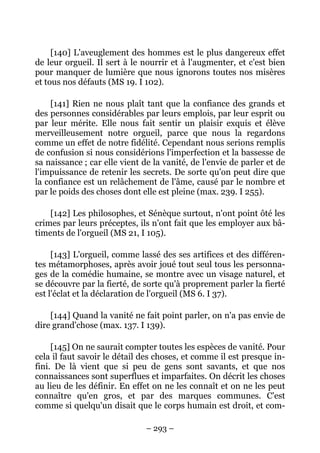 – 293 –
[140] L'aveuglement des hommes est le plus dangereux effet
de leur orgueil. Il sert à le nourrir et à l'augmenter, et c'est bien
pour manquer de lumière que nous ignorons toutes nos misères
et tous nos défauts (MS 19. I 102).
[141] Rien ne nous plaît tant que la confiance des grands et
des personnes considérables par leurs emplois, par leur esprit ou
par leur mérite. Elle nous fait sentir un plaisir exquis et élève
merveilleusement notre orgueil, parce que nous la regardons
comme un effet de notre fidélité. Cependant nous serions remplis
de confusion si nous considérions l'imperfection et la bassesse de
sa naissance ; car elle vient de la vanité, de l'envie de parler et de
l'impuissance de retenir les secrets. De sorte qu'on peut dire que
la confiance est un relâchement de l'âme, causé par le nombre et
par le poids des choses dont elle est pleine (max. 239. I 255).
[142] Les philosophes, et Sénèque surtout, n'ont point ôté les
crimes par leurs préceptes, ils n'ont fait que les employer aux bâ-
timents de l'orgueil (MS 21, I 105).
[143] L'orgueil, comme lassé des ses artifices et des différen-
tes métamorphoses, après avoir joué tout seul tous les personna-
ges de la comédie humaine, se montre avec un visage naturel, et
se découvre par la fierté, de sorte qu'à proprement parler la fierté
est l'éclat et la déclaration de l'orgueil (MS 6. I 37).
[144] Quand la vanité ne fait point parler, on n'a pas envie de
dire grand'chose (max. 137. I 139).
[145] On ne saurait compter toutes les espèces de vanité. Pour
cela il faut savoir le détail des choses, et comme il est presque in-
fini. De là vient que si peu de gens sont savants, et que nos
connaissances sont superflues et imparfaites. On décrit les choses
au lieu de les définir. En effet on ne les connaît et on ne les peut
connaître qu'en gros, et par des marques communes. C'est
comme si quelqu'un disait que le corps humain est droit, et com-
 
