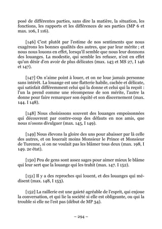 – 294 –
posé de différentes parties, sans dire la matière, la situation, les
fonctions, les rapports et les différences de ses parties (MP 6 et
max. 106, I 116).
[146] C'est plutôt par l'estime de nos sentiments que nous
exagérons les bonnes qualités des autres, que par leur mérite ; et
nous nous louons en effet, lorsqu'il semble que nous leur donnons
des louanges. La modestie, qui semble les refuser, n'est en effet
qu'un désir d'en avoir de plus délicates (max. 143 et MS 27, I 146
et 147).
[147] On n'aime point à louer, et on ne loue jamais personne
sans intérêt. La louange est une flatterie habile, cachée et délicate,
qui satisfait différemment celui qui la donne et celui qui la reçoit :
l'un la prend comme une récompense de son mérite, l'autre la
donne pour faire remarquer son équité et son discernement (max.
144. I 148).
[148] Nous choisissons souvent des louanges empoisonnées
qui découvrent par contre-coup des défauts en nos amis, que
nous n'osons divulguer (max. 145, I 149).
[149] Nous élevons la gloire des uns pour abaisser par là celle
des autres, et on louerait moins Monsieur le Prince et Monsieur
de Turenne, si on ne voulait pas les blâmer tous deux (max. 198, I
149. 2e état).
[150] Peu de gens sont assez sages pour aimer mieux le blâme
qui leur sert que la louange qui les trahit (max. 147. I 152).
[151] Il y a des reproches qui louent, et des louanges qui mé-
disent (max. 148, I 153).
[152] La raillerie est une gaieté agréable de l'esprit, qui enjoue
la conversation, et qui lie la société si elle est obligeante, ou qui la
trouble si elle ne l'est pas (début de MP 34).
 